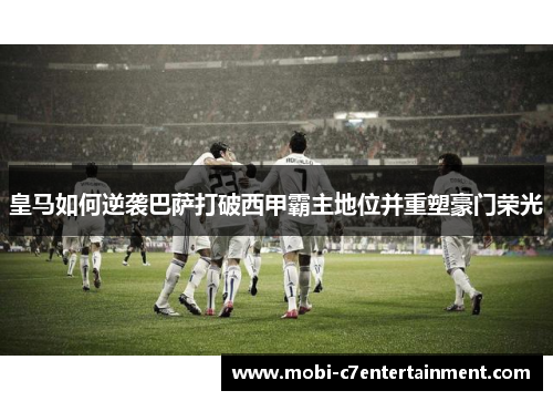皇马如何逆袭巴萨打破西甲霸主地位并重塑豪门荣光