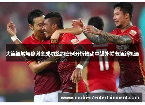 大连鲲城与穆谢奎成功签约案例分析推动中超外援市场新机遇