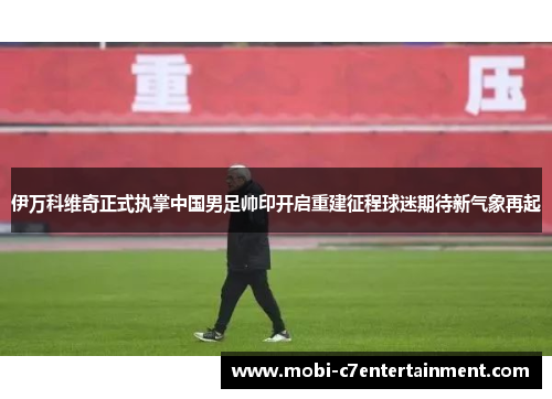 伊万科维奇正式执掌中国男足帅印开启重建征程球迷期待新气象再起