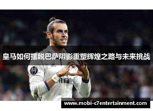 皇马如何摆脱巴萨阴影重塑辉煌之路与未来挑战