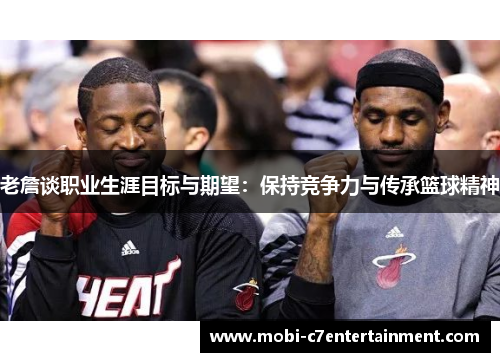 老詹谈职业生涯目标与期望：保持竞争力与传承篮球精神